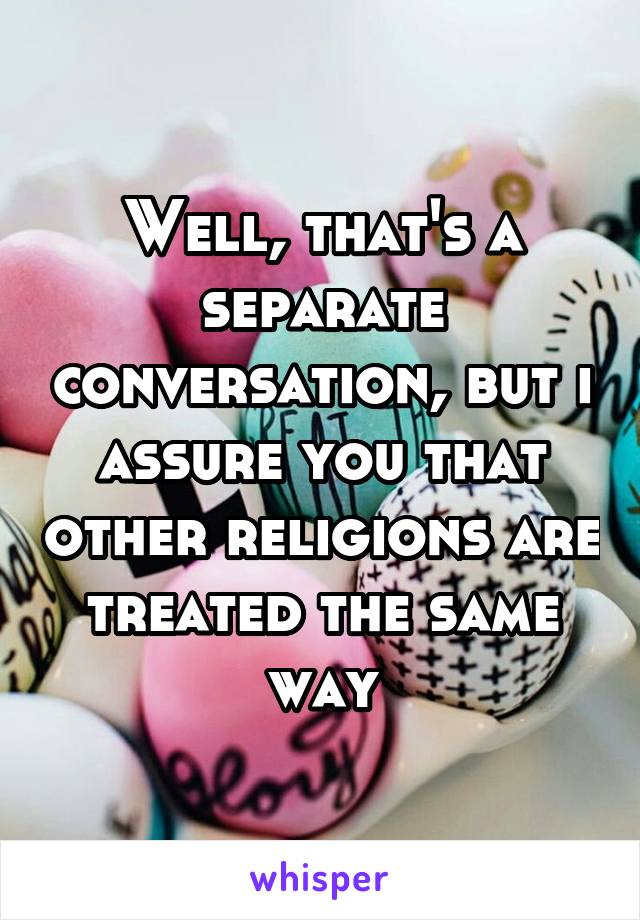 Well, that's a separate conversation, but i assure you that other religions are treated the same way