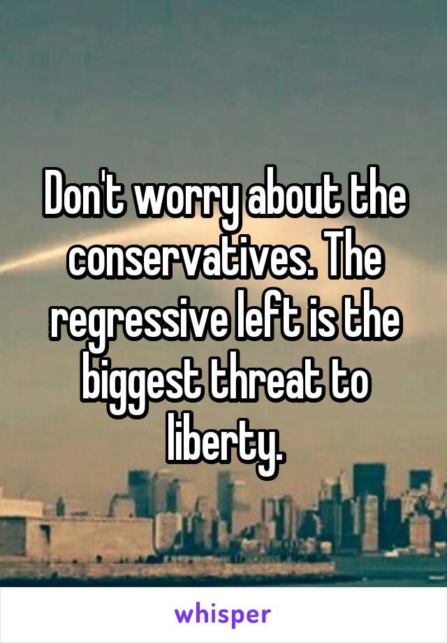 Don't worry about the conservatives. The regressive left is the biggest threat to liberty.