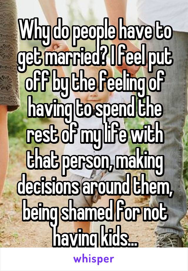 Why do people have to get married? I feel put off by the feeling of having to spend the rest of my life with that person, making decisions around them, being shamed for not having kids...