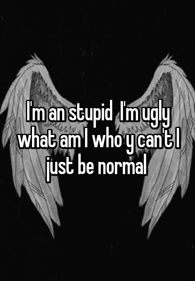 I'm an stupid  I'm ugly what am I who y can't I just be normal 