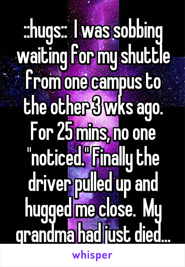 ::hugs::  I was sobbing waiting for my shuttle from one campus to the other 3 wks ago. For 25 mins, no one "noticed." Finally the driver pulled up and hugged me close.  My grandma had just died...