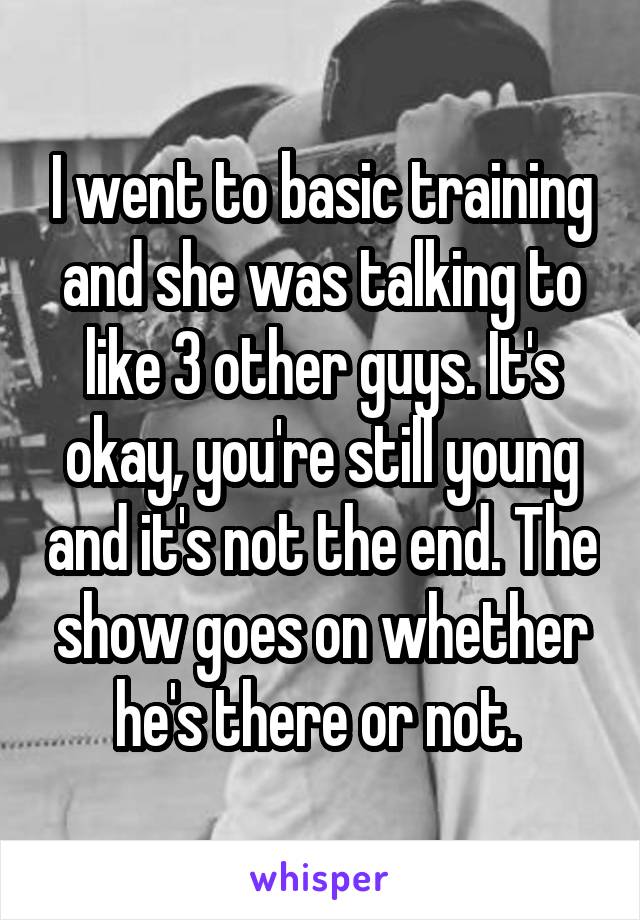 I went to basic training and she was talking to like 3 other guys. It's okay, you're still young and it's not the end. The show goes on whether he's there or not. 