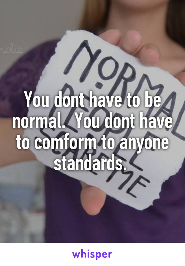 You dont have to be normal.  You dont have to comform to anyone standards. 