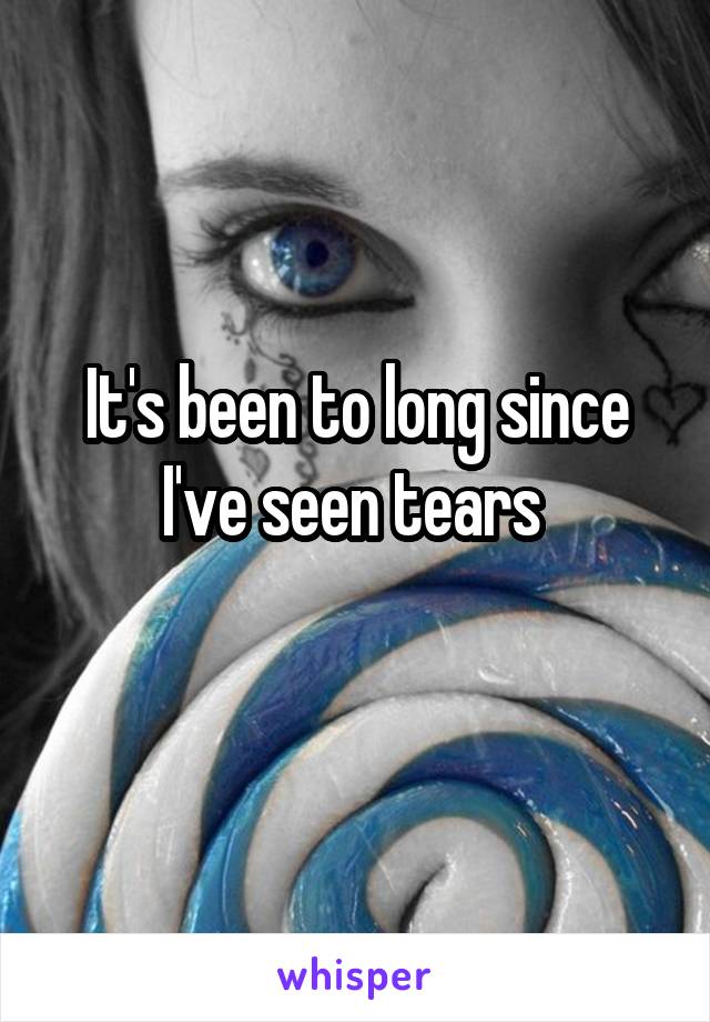 It's been to long since I've seen tears 
