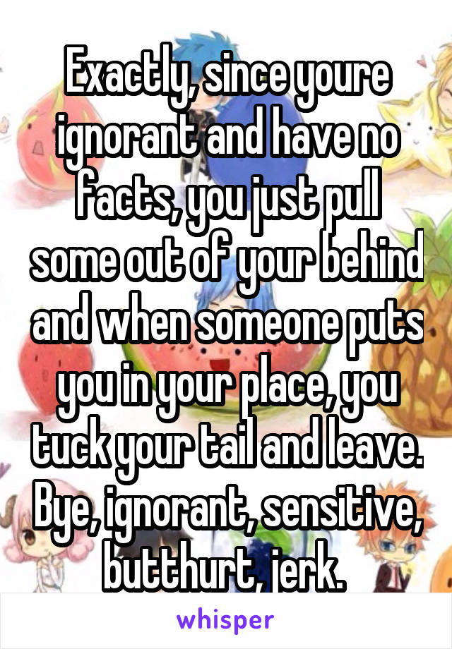 Exactly, since youre ignorant and have no facts, you just pull some out of your behind and when someone puts you in your place, you tuck your tail and leave. Bye, ignorant, sensitive, butthurt, jerk. 