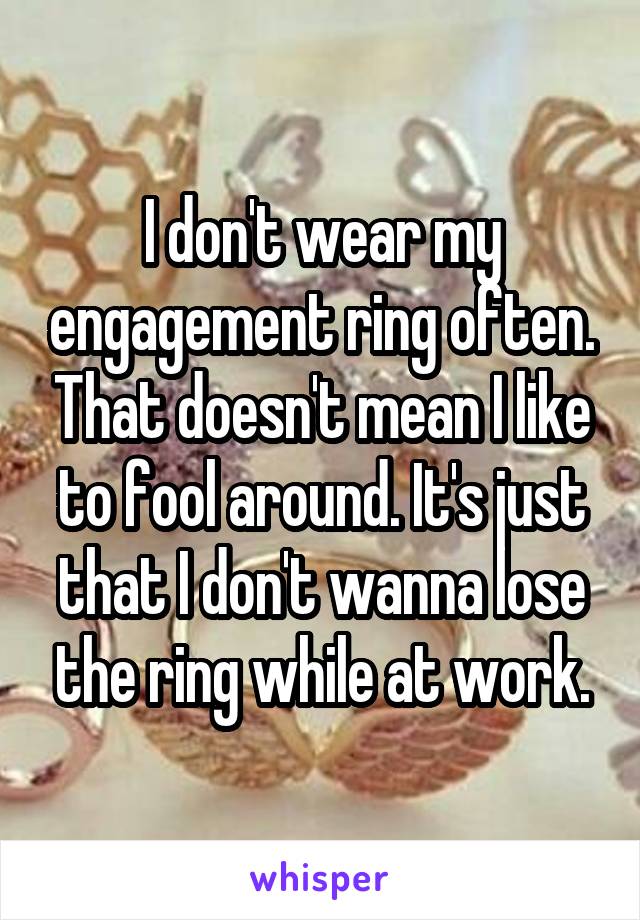 I don't wear my engagement ring often. That doesn't mean I like to fool around. It's just that I don't wanna lose the ring while at work.