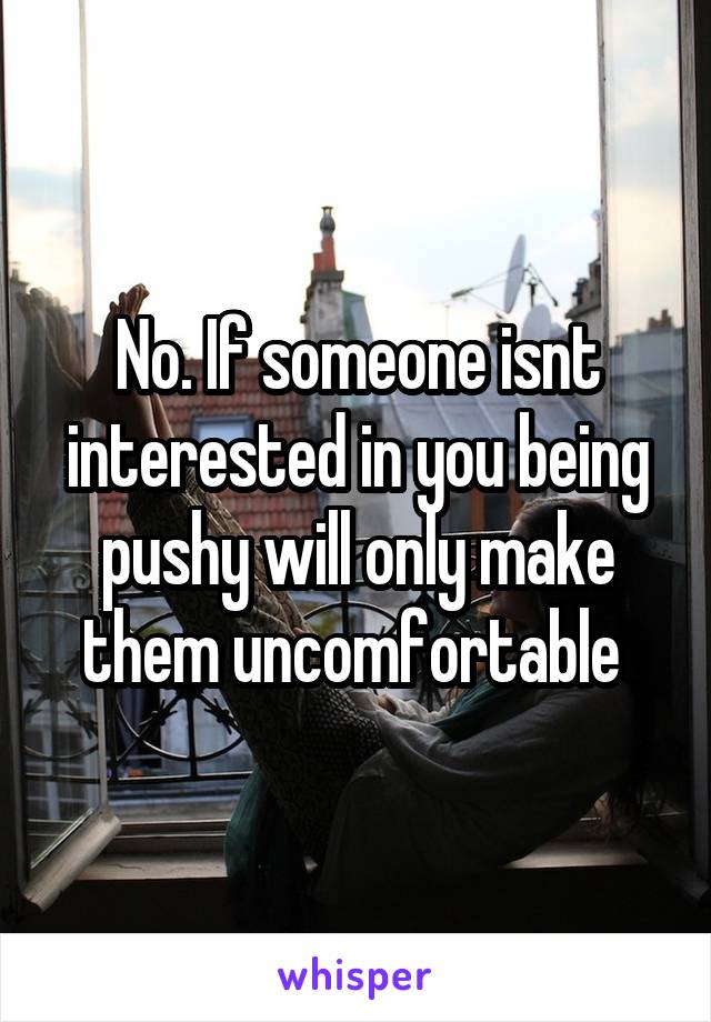 No. If someone isnt interested in you being pushy will only make them uncomfortable 