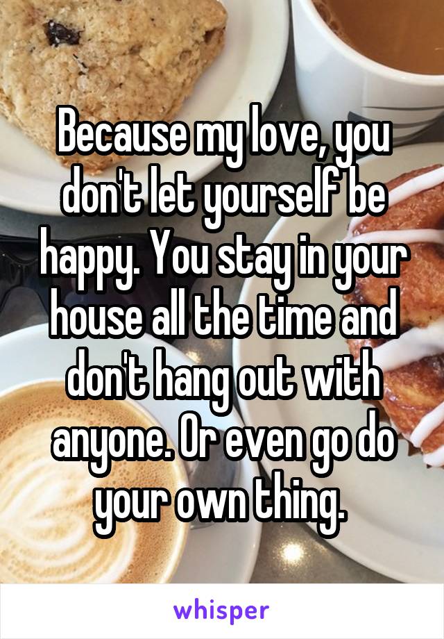 Because my love, you don't let yourself be happy. You stay in your house all the time and don't hang out with anyone. Or even go do your own thing. 