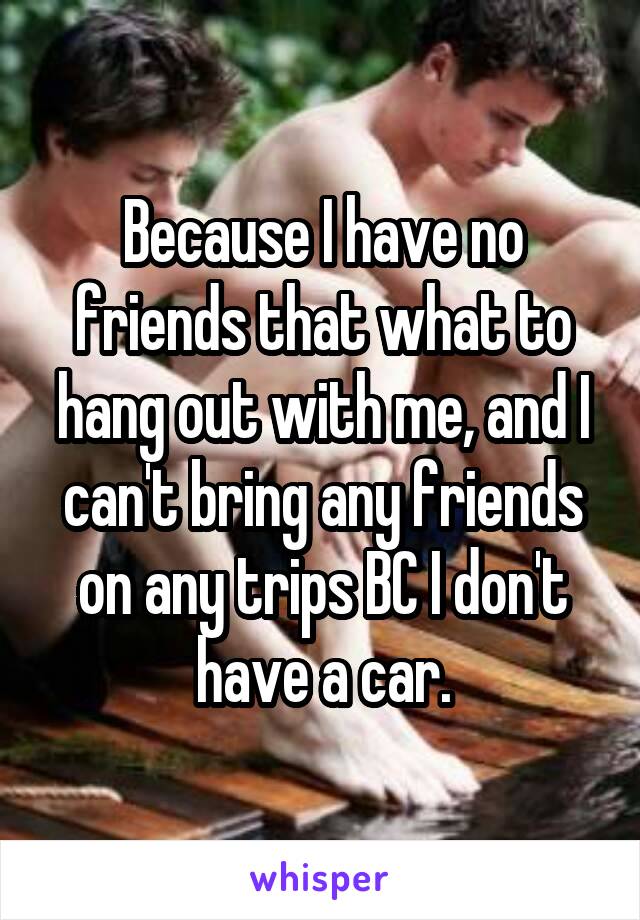 Because I have no friends that what to hang out with me, and I can't bring any friends on any trips BC I don't have a car.