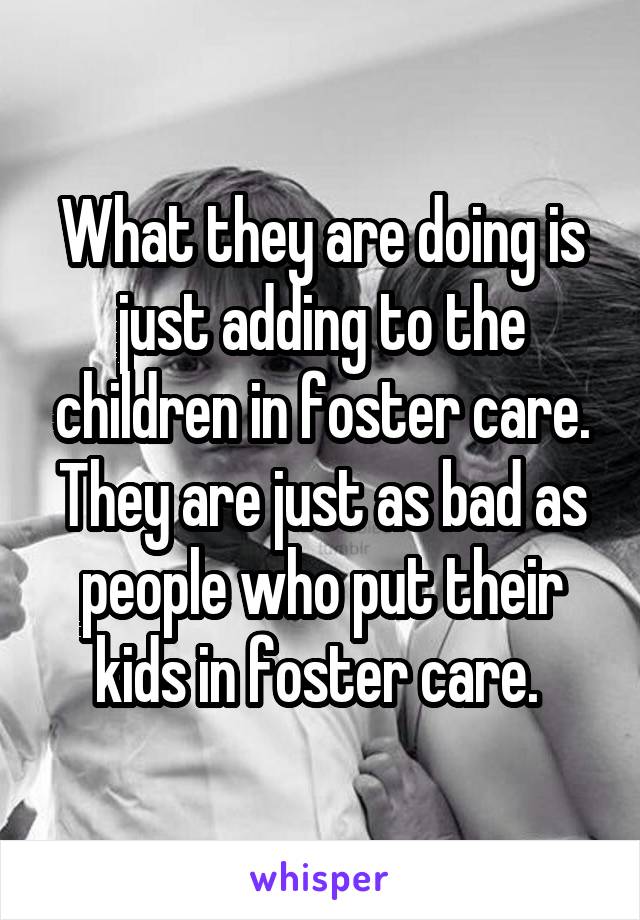 What they are doing is just adding to the children in foster care. They are just as bad as people who put their kids in foster care. 