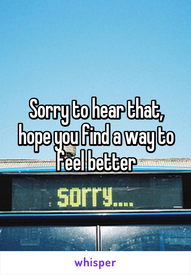 Sorry to hear that, hope you find a way to feel better