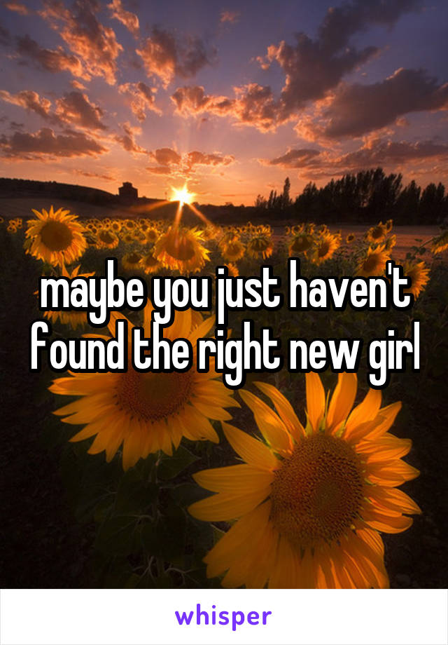 maybe you just haven't found the right new girl