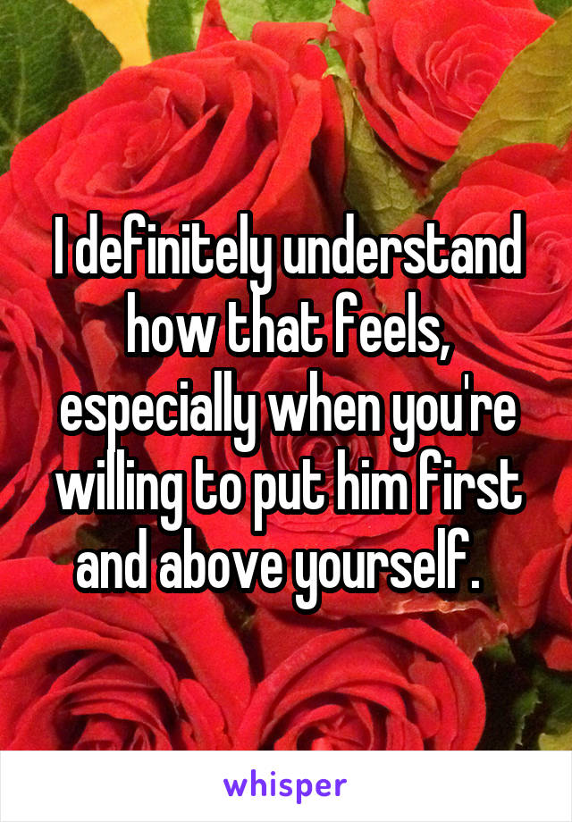 I definitely understand how that feels, especially when you're willing to put him first and above yourself.  