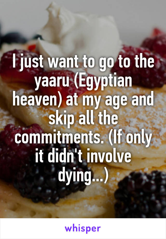 I just want to go to the yaaru (Egyptian heaven) at my age and skip all the commitments. (If only it didn't involve dying...)