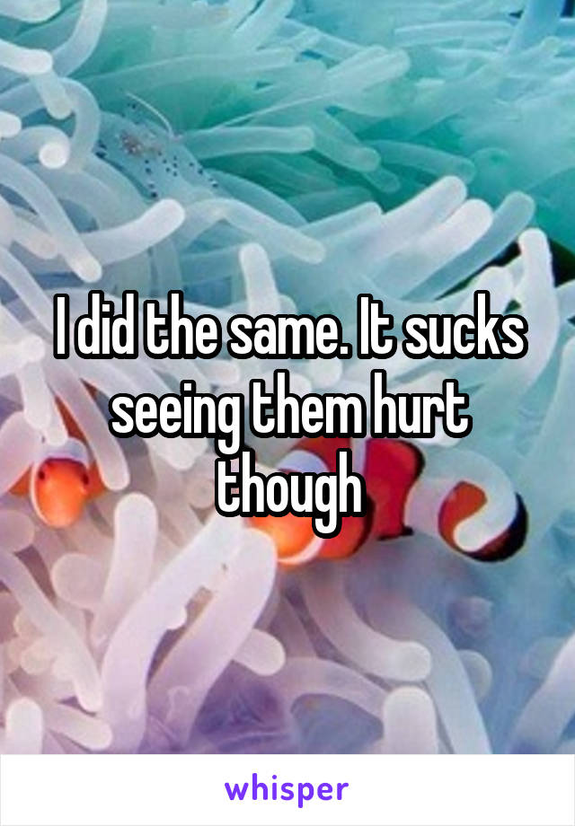 I did the same. It sucks seeing them hurt though
