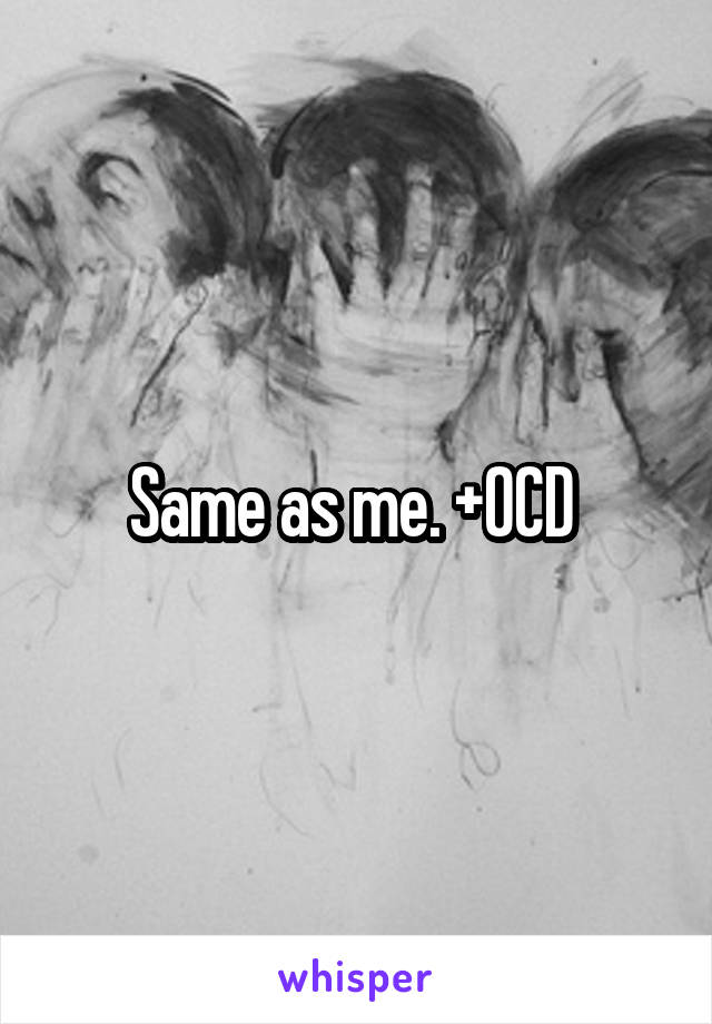 Same as me. +OCD 