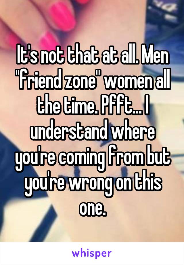 It's not that at all. Men "friend zone" women all the time. Pfft... I understand where you're coming from but you're wrong on this one.