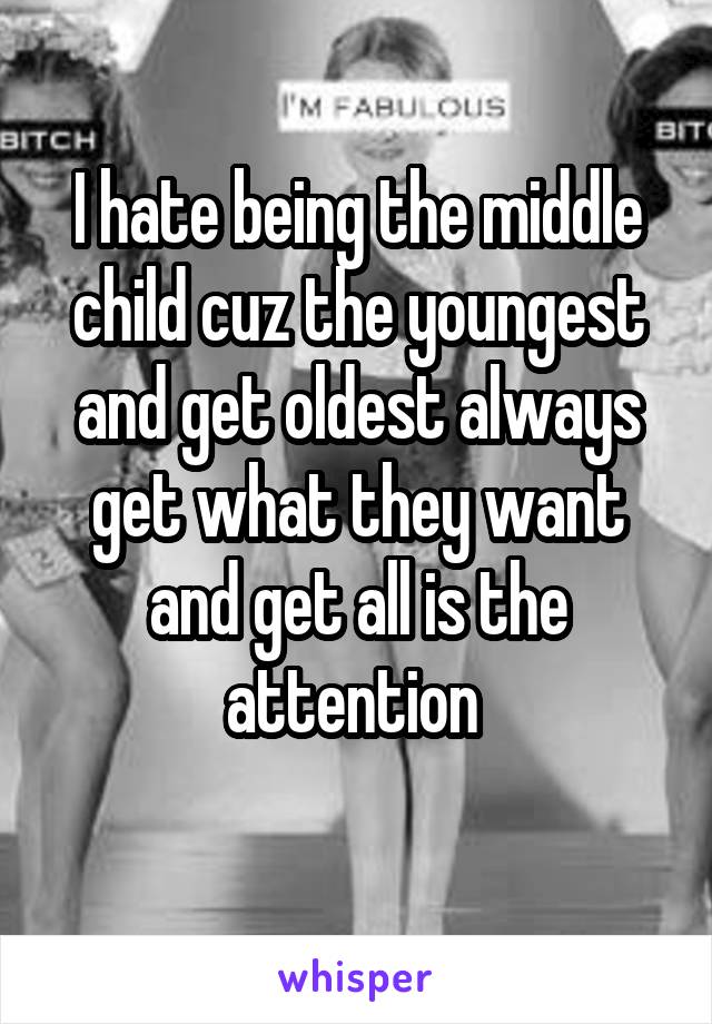 I hate being the middle child cuz the youngest and get oldest always get what they want and get all is the attention 
