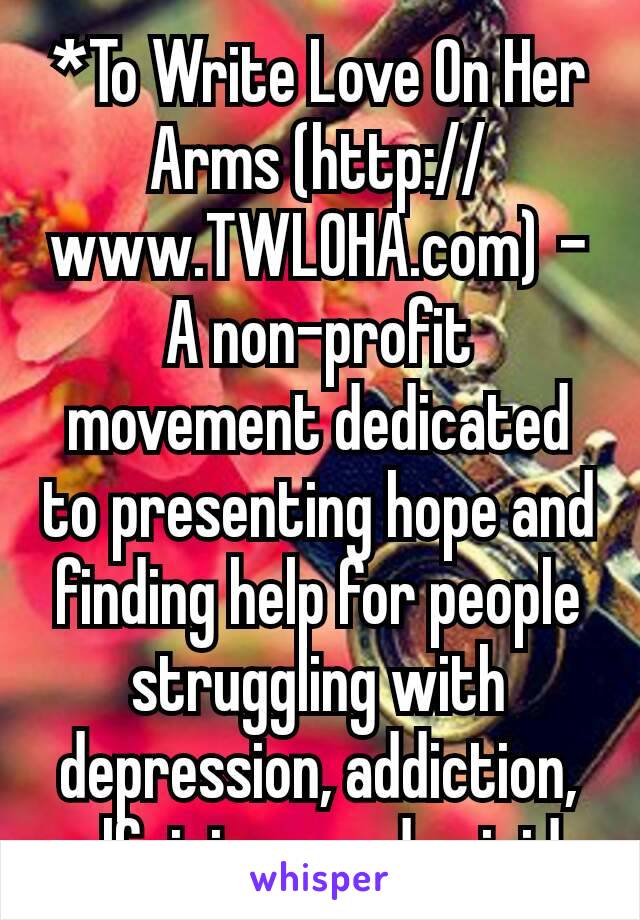*To Write Love On Her Arms (http://www.TWLOHA.com) - A non-profit movement dedicated to presenting hope and finding help for people struggling with depression, addiction, self-injury, and suicide