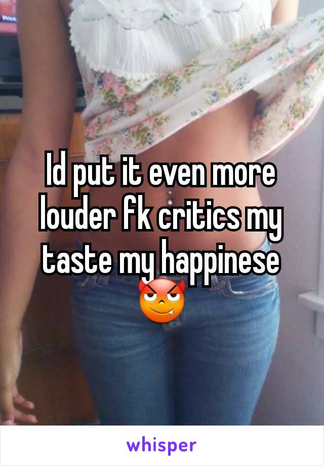 Id put it even more louder fk critics my taste my happinese 😈