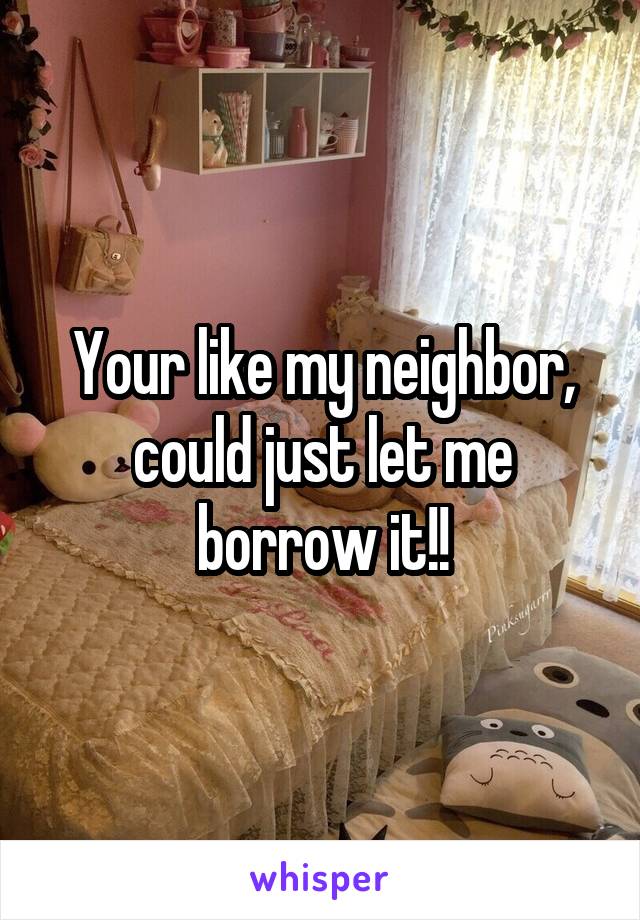 Your like my neighbor, could just let me borrow it!!