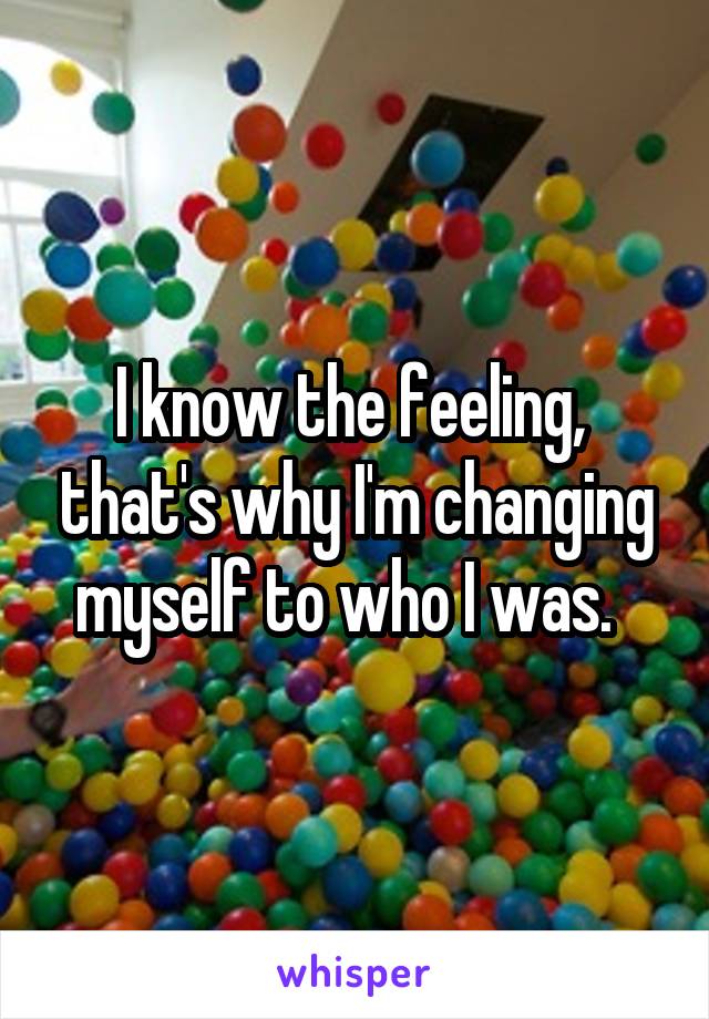 I know the feeling,  that's why I'm changing myself to who I was.  