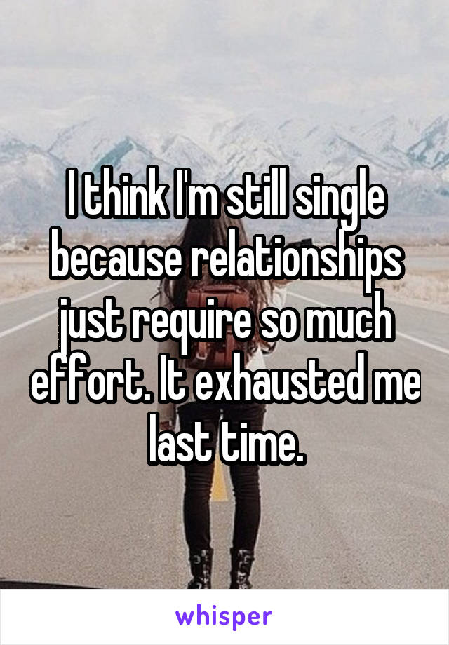 I think I'm still single because relationships just require so much effort. It exhausted me last time.