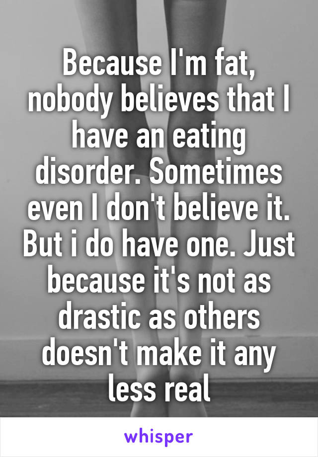 Because I'm fat, nobody believes that I have an eating disorder. Sometimes even I don't believe it. But i do have one. Just because it's not as drastic as others doesn't make it any less real