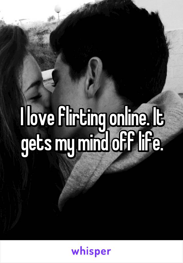 I love flirting online. It gets my mind off life.