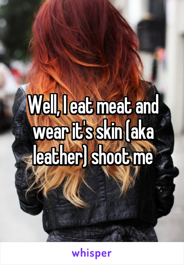 Well, I eat meat and wear it's skin (aka leather) shoot me