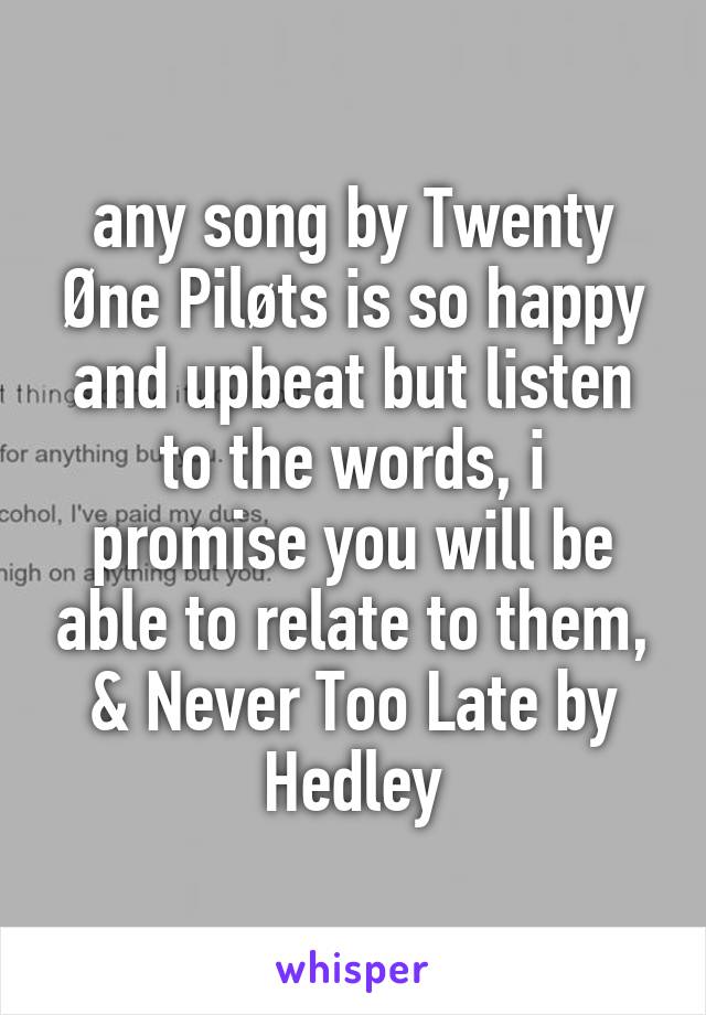 any song by Twenty Øne Piløts is so happy and upbeat but listen to the words, i promise you will be able to relate to them, & Never Too Late by Hedley