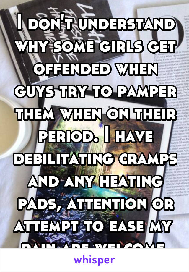 I don't understand why some girls get offended when guys try to pamper them when on their period. I have debilitating cramps and any heating pads, attention or attempt to ease my  pain are welcome 