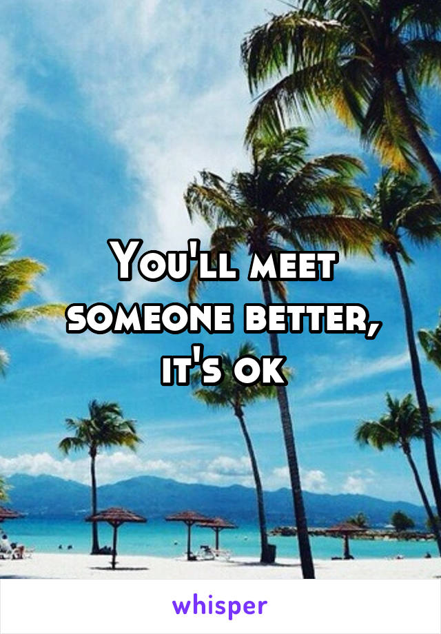 You'll meet someone better, it's ok