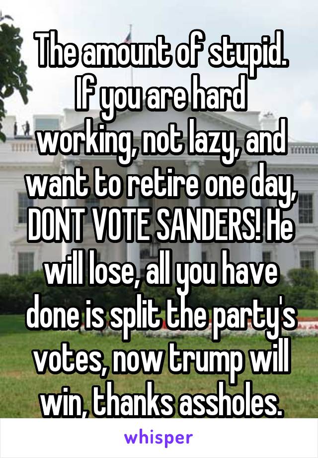 The amount of stupid.
If you are hard working, not lazy, and want to retire one day, DONT VOTE SANDERS! He will lose, all you have done is split the party's votes, now trump will win, thanks assholes.