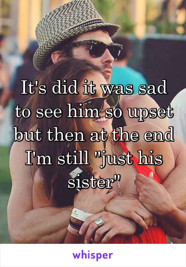 It's did it was sad to see him so upset but then at the end I'm still "just his sister"