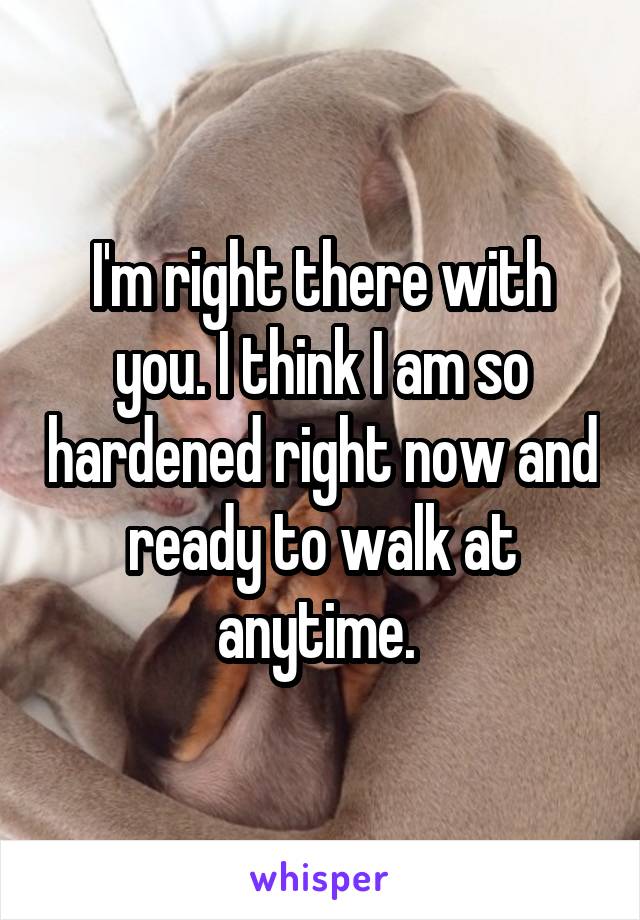 I'm right there with you. I think I am so hardened right now and ready to walk at anytime. 