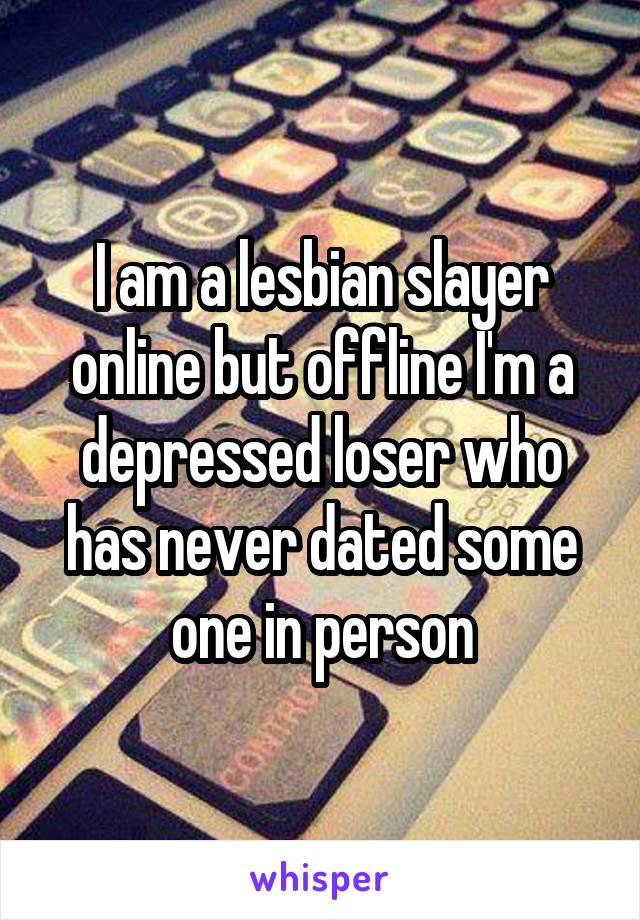 I am a lesbian slayer online but offline I'm a depressed loser who has never dated some one in person