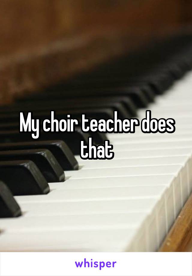 My choir teacher does that