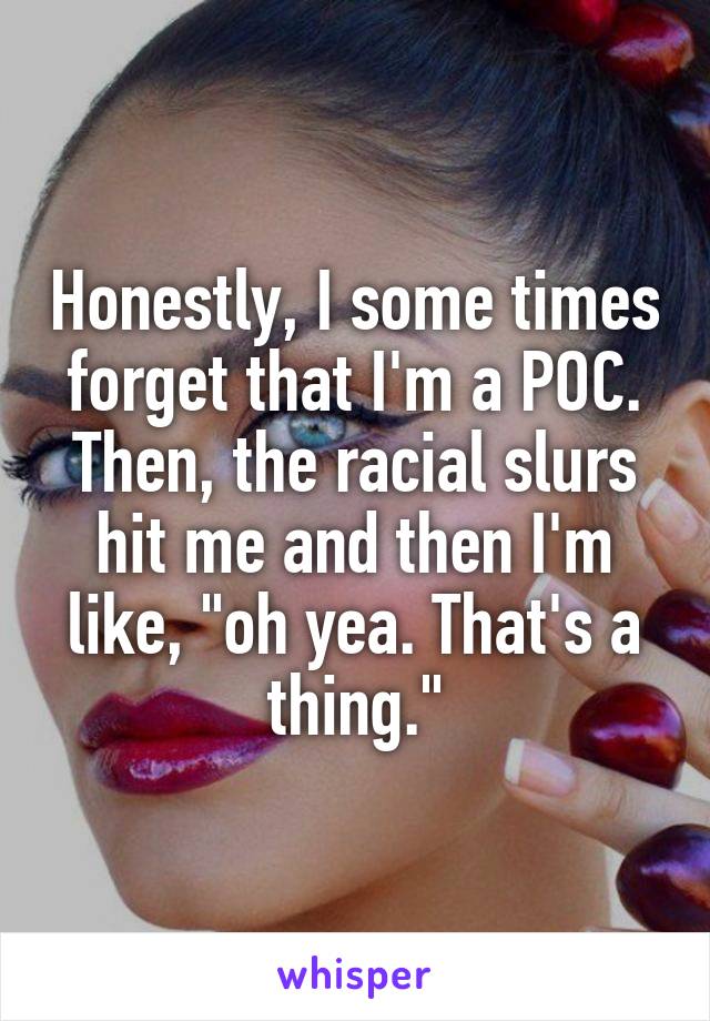 Honestly, I some times forget that I'm a POC. Then, the racial slurs hit me and then I'm like, "oh yea. That's a thing."