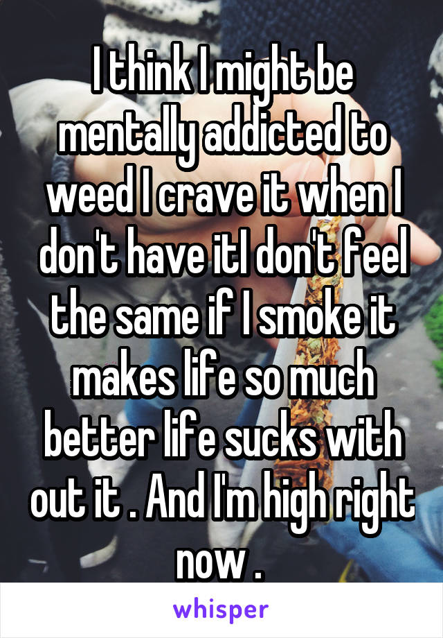 I think I might be mentally addicted to weed I crave it when I don't have itI don't feel the same if I smoke it makes life so much better life sucks with out it . And I'm high right now . 