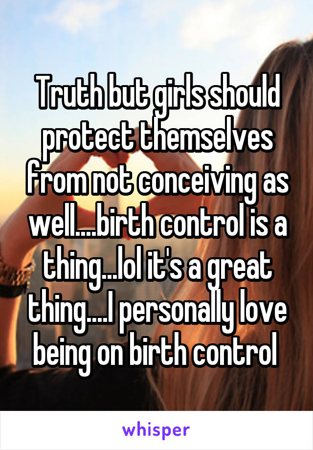 Truth but girls should protect themselves from not conceiving as well....birth control is a thing...lol it's a great thing....I personally love being on birth control 