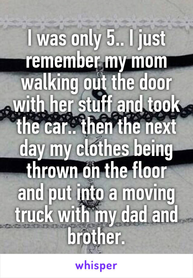 I was only 5.. I just remember my mom walking out the door with her stuff and took the car.. then the next day my clothes being thrown on the floor and put into a moving truck with my dad and brother.