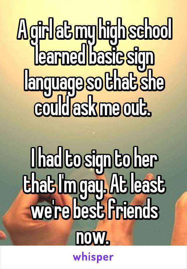 A girl at my high school learned basic sign language so that she could ask me out. 

I had to sign to her that I'm gay. At least we're best friends now. 