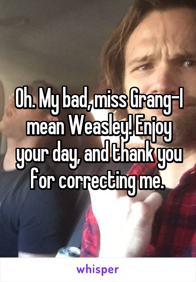 Oh. My bad, miss Grang-I mean Weasley! Enjoy your day, and thank you for correcting me. 