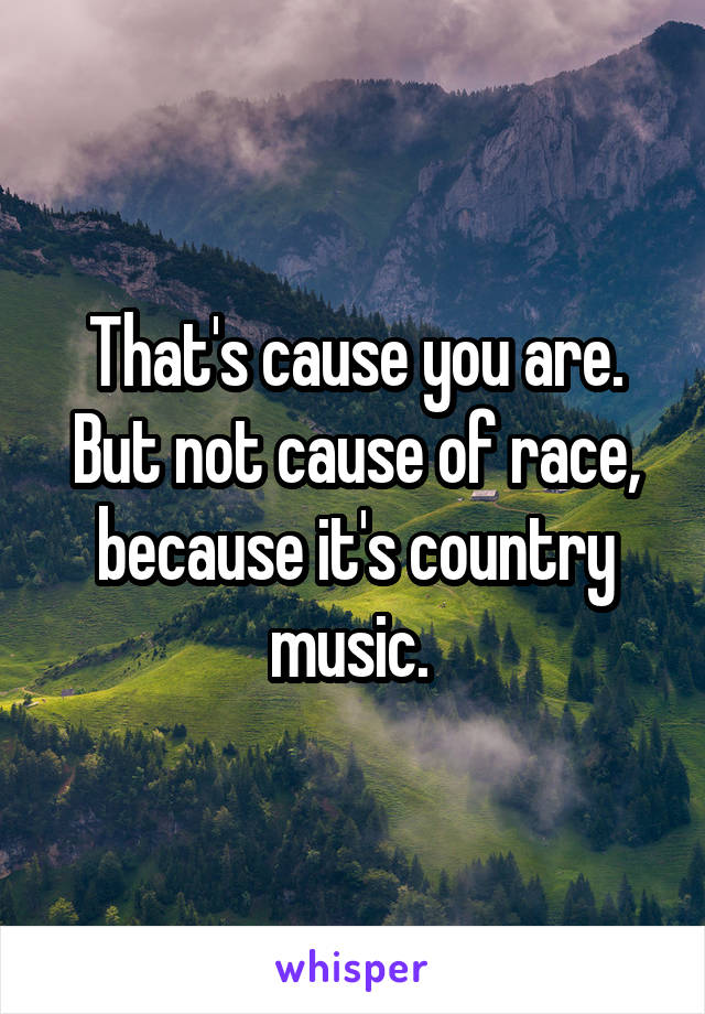 That's cause you are. But not cause of race, because it's country music. 