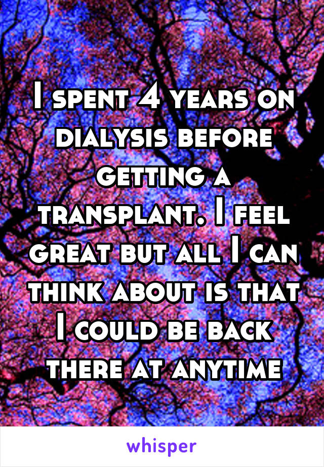 I spent 4 years on dialysis before getting a transplant. I feel great but all I can think about is that I could be back there at anytime