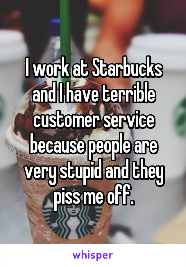 I work at Starbucks and I have terrible customer service because people are very stupid and they piss me off.