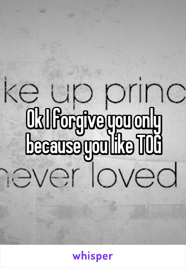 Ok I forgive you only because you like TOG