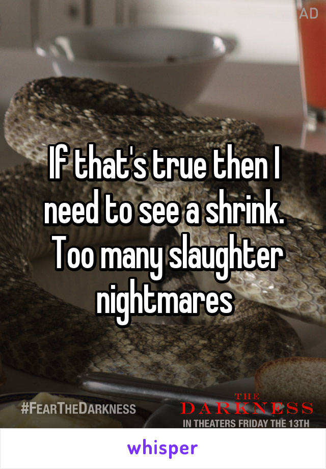 If that's true then I need to see a shrink.
 Too many slaughter nightmares