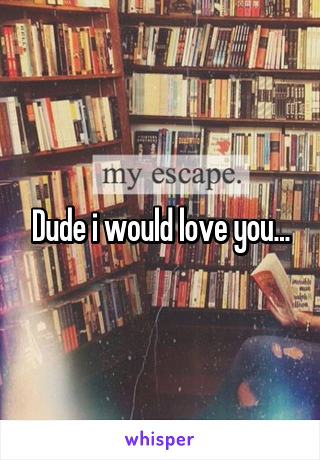 Dude i would love you...